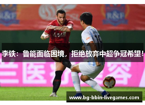 李铁：鲁能面临困境，拒绝放弃中超争冠希望！