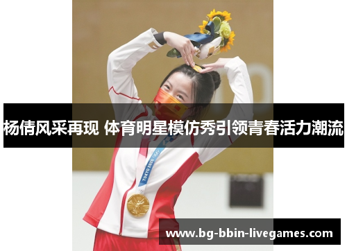 杨倩风采再现 体育明星模仿秀引领青春活力潮流