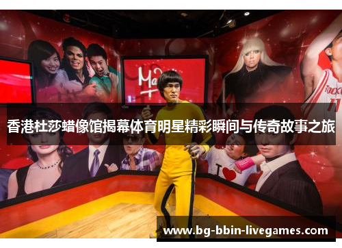 香港杜莎蜡像馆揭幕体育明星精彩瞬间与传奇故事之旅